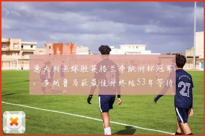 意大利点球胜英格兰夺欧洲杯冠军,多纳鲁马获最佳并终结53年等待