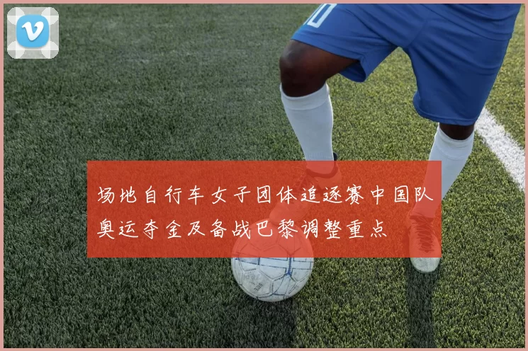 场地自行车女子团体追逐赛中国队奥运夺金及备战巴黎调整重点
