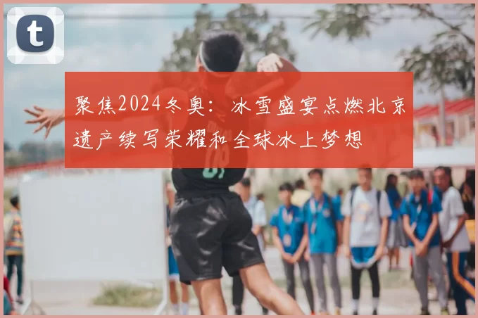 聚焦2024冬奥:冰雪盛宴点燃北京遗产续写荣耀和全球冰上梦想