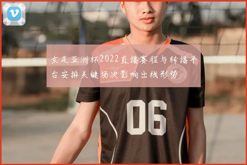 女足亚洲杯2022直播赛程与转播平台安排关键场次影响出线形势