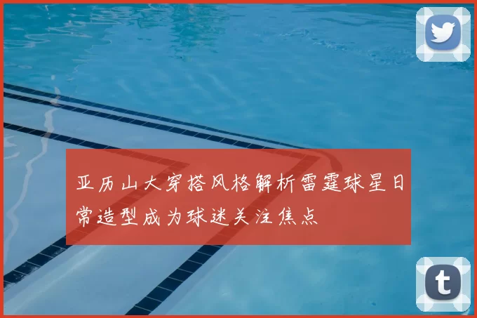 亚历山大穿搭风格解析雷霆球星日常造型成为球迷关注焦点