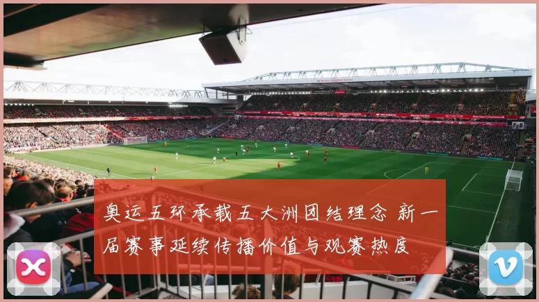 奥运五环承载五大洲团结理念 新一届赛事延续传播价值与观赛热度