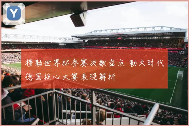 穆勒世界杯参赛次数盘点 勒夫时代德国核心大赛表现解析