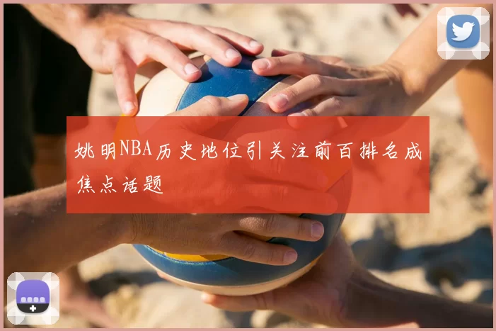 姚明NBA历史地位引关注前百排名成焦点话题
