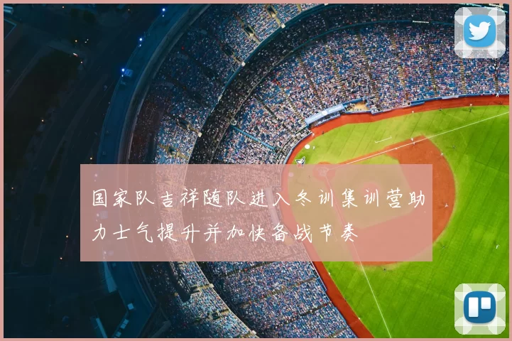 国家队吉祥随队进入冬训集训营助力士气提升并加快备战节奏