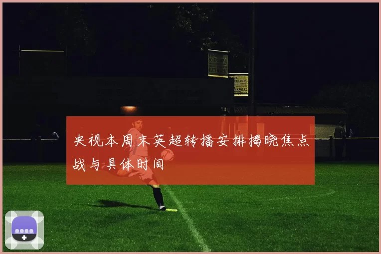 央视本周末英超转播安排揭晓焦点战与具体时间