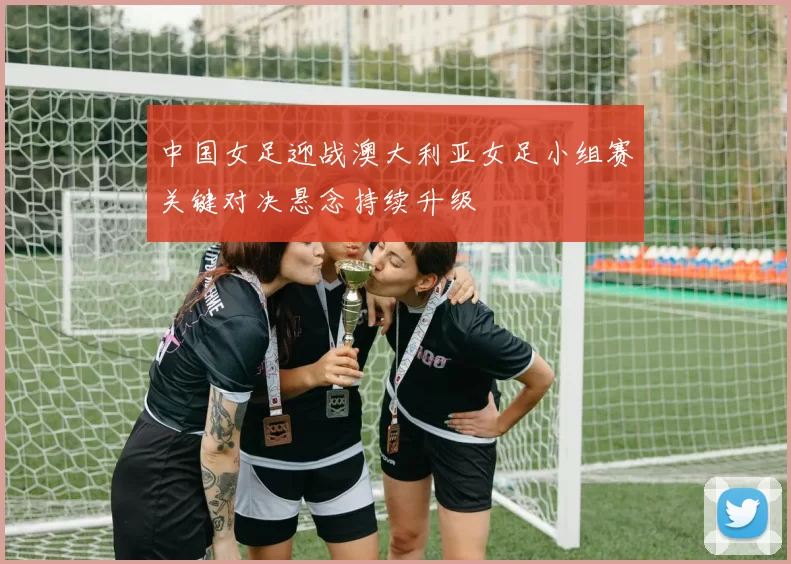 中国女足迎战澳大利亚女足小组赛关键对决悬念持续升级