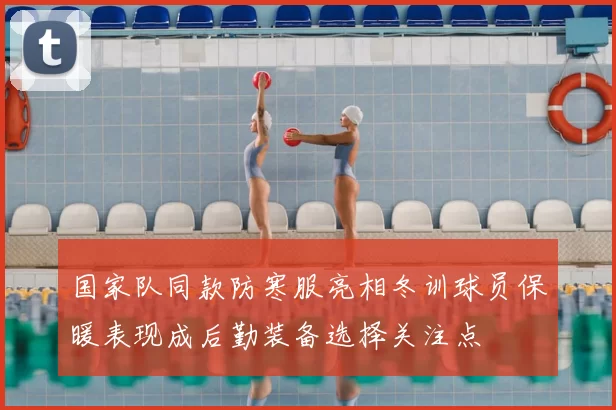 国家队同款防寒服亮相冬训球员保暖表现成后勤装备选择关注点