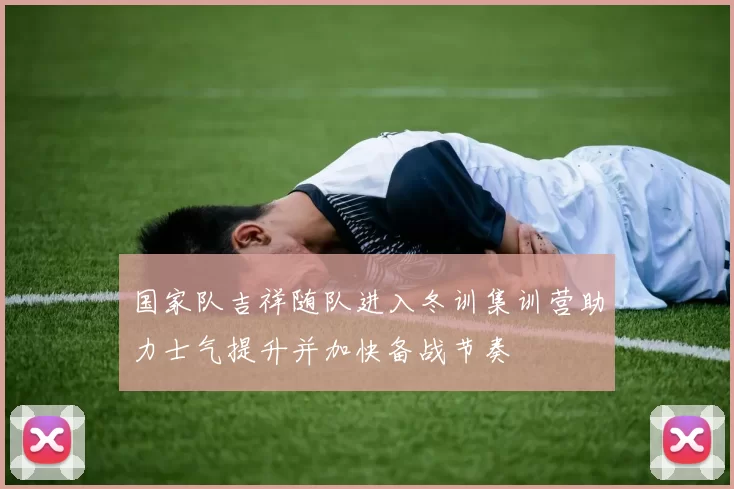 国家队吉祥随队进入冬训集训营助力士气提升并加快备战节奏