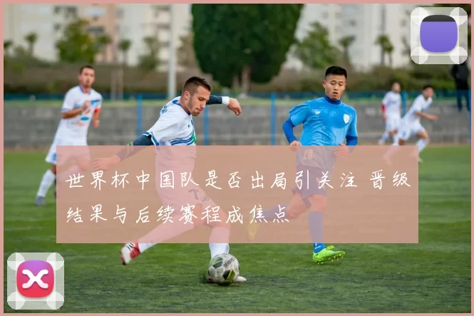 世界杯中国队是否出局引关注 晋级结果与后续赛程成焦点