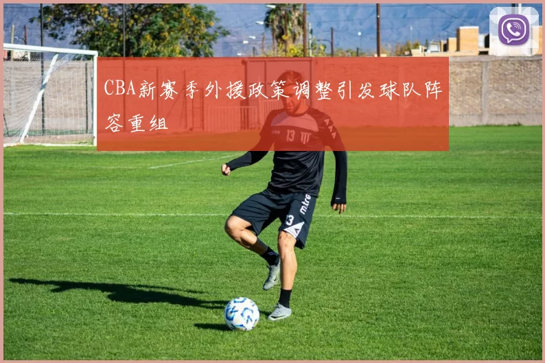 CBA新赛季外援政策调整引发球队阵容重组