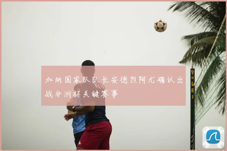 加纳国家队队长安德烈阿尤确认出战非洲杯关键赛事