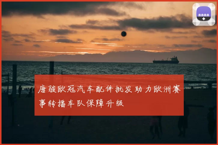 唐骏欧冠汽车配件批发助力欧洲赛事转播车队保障升级