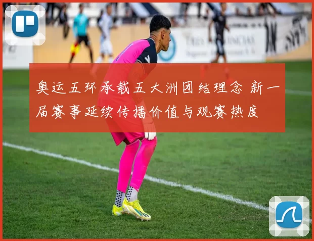 奥运五环承载五大洲团结理念 新一届赛事延续传播价值与观赛热度