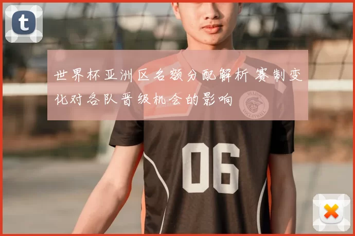 世界杯亚洲区名额分配解析 赛制变化对各队晋级机会的影响