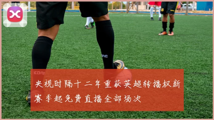 央视时隔十二年重获英超转播权新赛季起免费直播全部场次