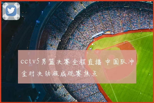 cctv5男篮决赛全程直播 中国队冲金对决劲旅成观赛焦点