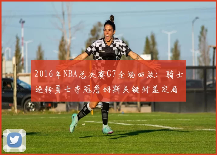 2016年NBA总决赛G7全场回放：骑士逆转勇士夺冠詹姆斯关键封盖定局