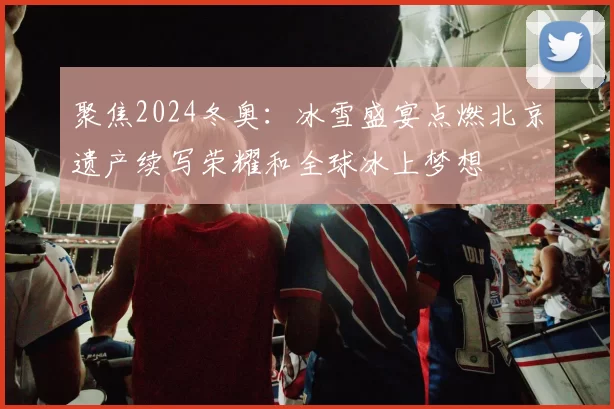 聚焦2024冬奥:冰雪盛宴点燃北京遗产续写荣耀和全球冰上梦想