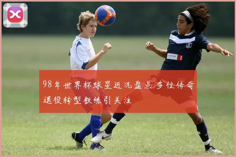 98年世界杯球星近况盘点 多位传奇退役转型教练引关注