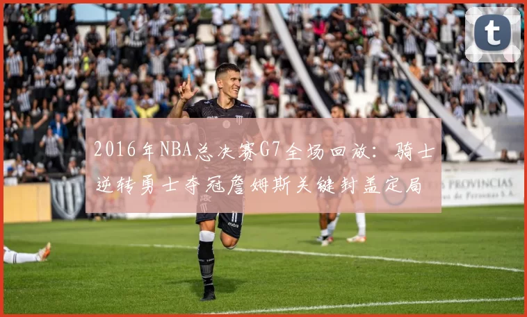 2016年NBA总决赛G7全场回放:骑士逆转勇士夺冠詹姆斯关键封盖定局