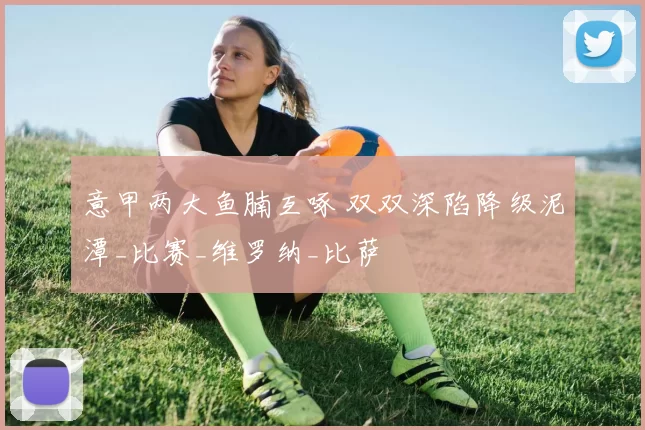 意甲两大鱼腩互啄 双双深陷降级泥潭_比赛_维罗纳_比萨