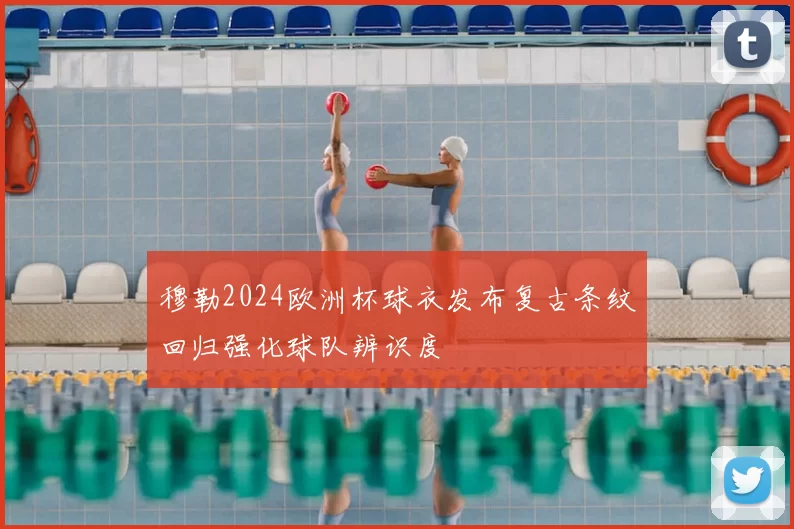 穆勒2024欧洲杯球衣发布复古条纹回归强化球队辨识度