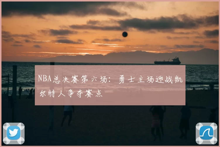 NBA总决赛第六场:勇士主场迎战凯尔特人争夺赛点