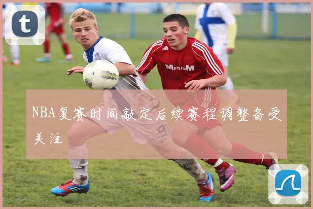 NBA复赛时间敲定后续赛程调整备受关注