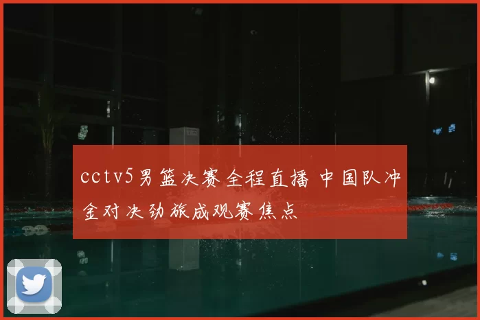 cctv5男篮决赛全程直播 中国队冲金对决劲旅成观赛焦点