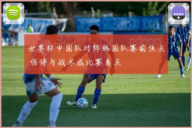 世界杯中国队对阵韩国队赛前焦点 伤停与战术成比赛看点