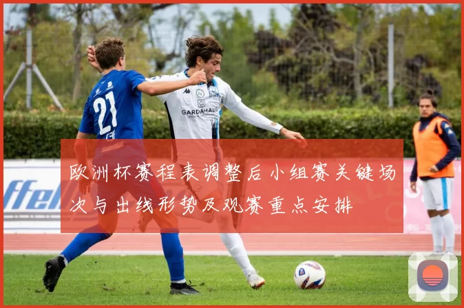 欧洲杯赛程表调整后小组赛关键场次与出线形势及观赛重点安排