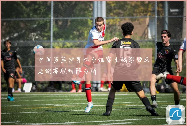 中国男篮世界杯小组赛出线形势及后续赛程对阵分析