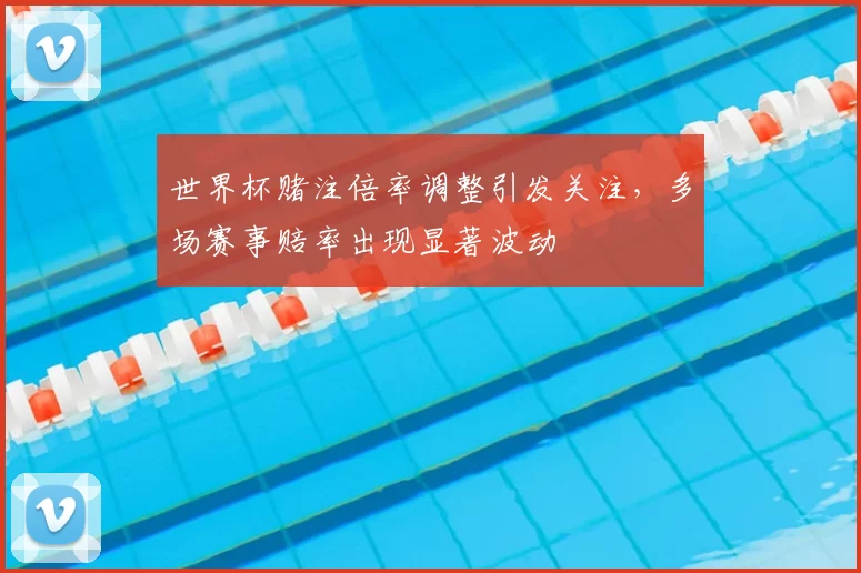世界杯赌注倍率调整引发关注，多场赛事赔率出现显著波动