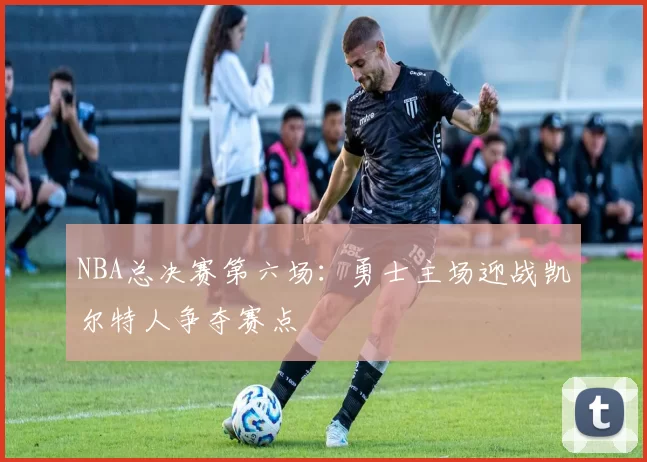 NBA总决赛第六场:勇士主场迎战凯尔特人争夺赛点
