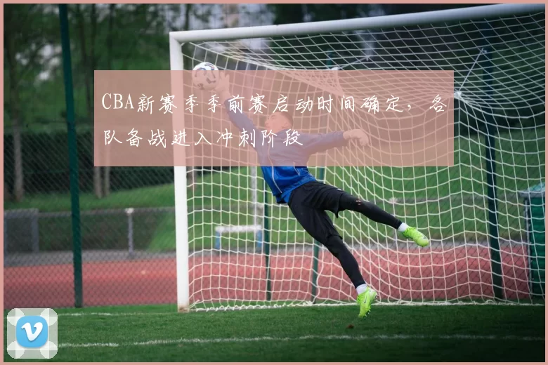 CBA新赛季季前赛启动时间确定,各队备战进入冲刺阶段