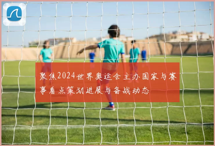 聚焦2024世界奥运会主办国家与赛事看点策划进展与备战动态