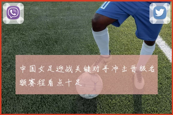 中国女足迎战关键对手冲击晋级名额赛程看点十足