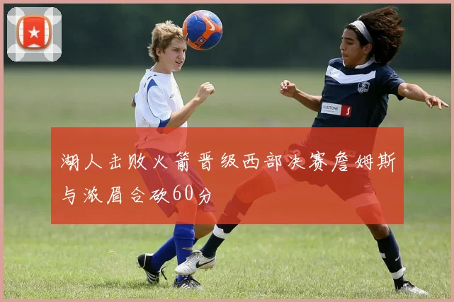 湖人击败火箭晋级西部决赛詹姆斯与浓眉合砍60分