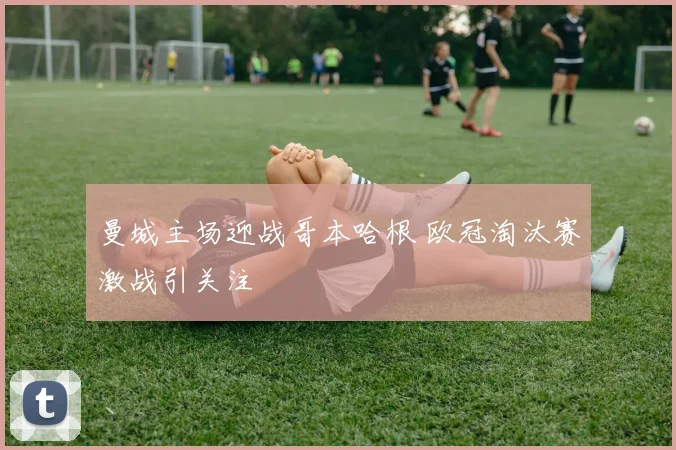曼城主场迎战哥本哈根 欧冠淘汰赛激战引关注