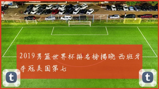 2019男篮世界杯排名榜揭晓 西班牙夺冠美国第七