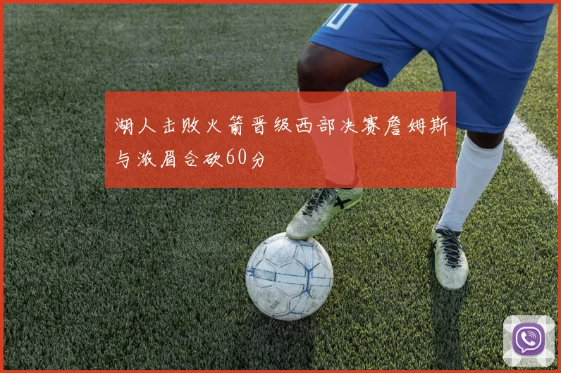 湖人击败火箭晋级西部决赛詹姆斯与浓眉合砍60分