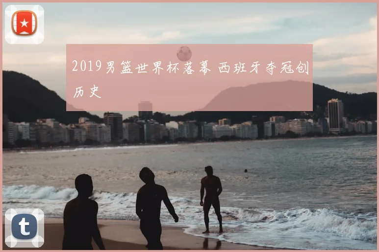 2019男篮世界杯落幕 西班牙夺冠创历史