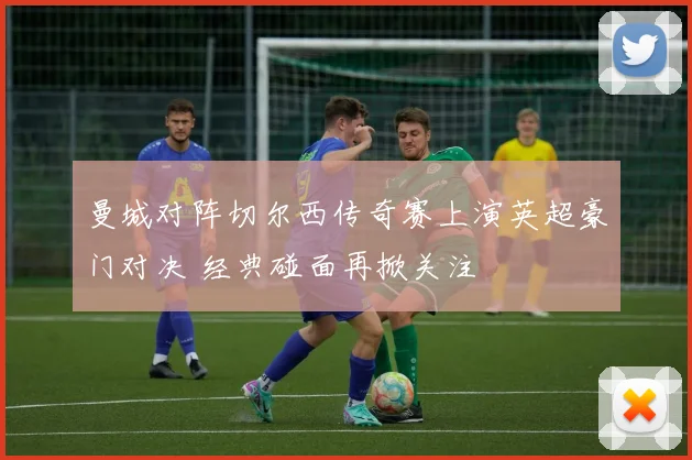 曼城对阵切尔西传奇赛上演英超豪门对决 经典碰面再掀关注