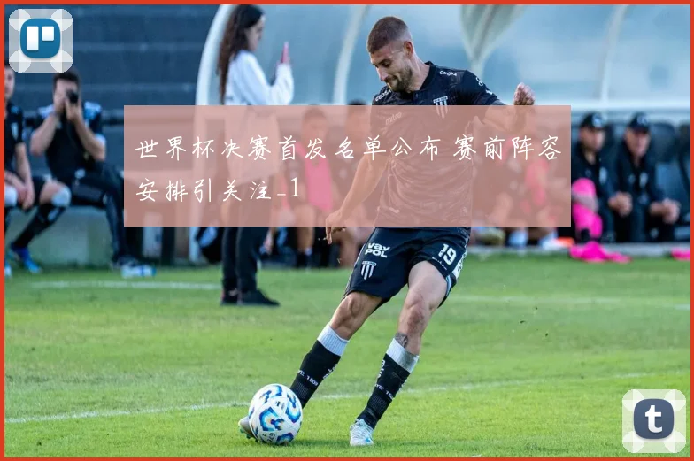 世界杯决赛首发名单公布 赛前阵容安排引关注_1