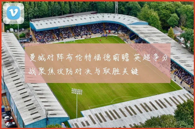 曼城对阵布伦特福德前瞻 英超争分战聚焦攻防对决与取胜关键