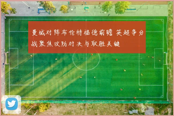 曼城对阵布伦特福德前瞻 英超争分战聚焦攻防对决与取胜关键