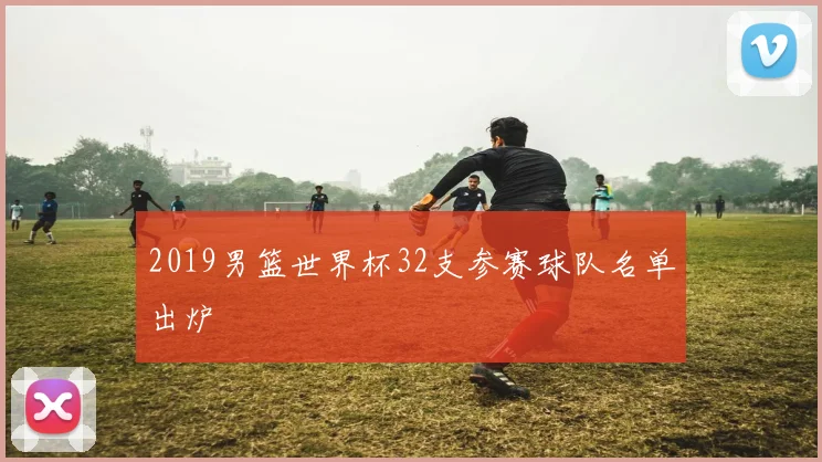 2019男篮世界杯32支参赛球队名单出炉