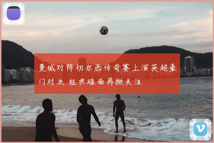 曼城对阵切尔西传奇赛上演英超豪门对决 经典碰面再掀关注