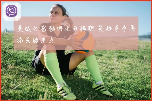 曼城对富勒姆比分揭晓 英超争夺再添关键看点